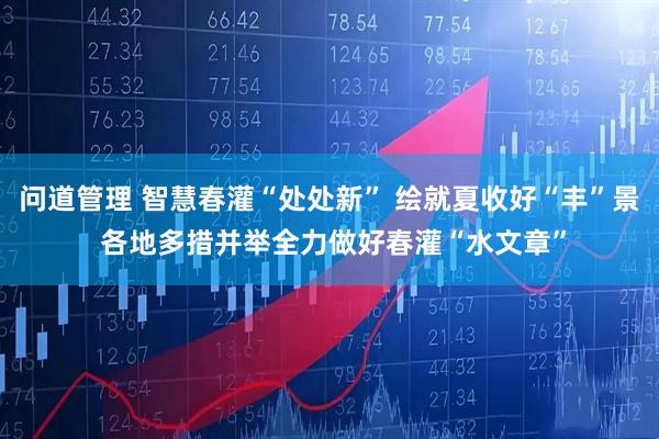 问道管理 智慧春灌“处处新” 绘就夏收好“丰”景 各地多措并举全力做好春灌“水文章”
