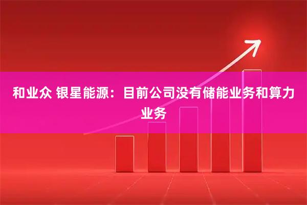 和业众 银星能源：目前公司没有储能业务和算力业务