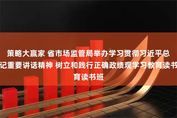 策略大赢家 省市场监管局举办学习贯彻习近平总书记重要讲话精神 树立和践行正确政绩观学习教育读书班