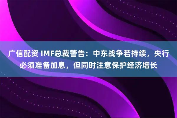广信配资 IMF总裁警告：中东战争若持续，央行必须准备加息，但同时注意保护经济增长