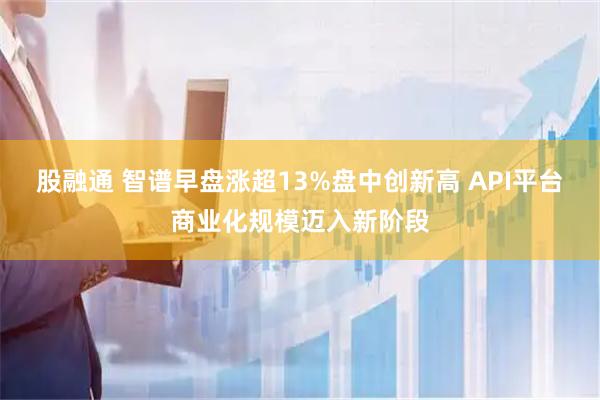 股融通 智谱早盘涨超13%盘中创新高 API平台商业化规模迈入新阶段