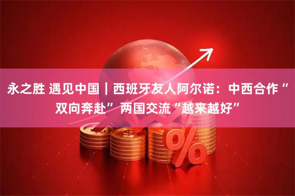 永之胜 遇见中国｜西班牙友人阿尔诺：中西合作“双向奔赴” 两国交流“越来越好”